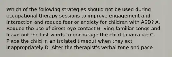 Which of the following strategies should not be used during occupational therapy sessions to improve engagement and interaction and reduce fear or anxiety for children with ASD? A. Reduce the use of direct eye contact B. Sing familiar songs and leave out the last words to encourage the child to vocalize C. Place the child in an isolated timeout when they act inappropriately D. Alter the therapist's verbal tone and pace