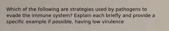 Which of the following are strategies used by pathogens to evade the immune system? Explain each briefly and provide a specific example if possible. having low virulence