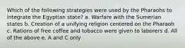 Which of the following strategies were used by the Pharaohs to integrate the Egyptian state? a. Warfare with the Sumerian states b. Creation of a unifying religion centered on the Pharaoh c. Rations of free coffee and tobacco were given to laborers d. All of the above e. A and C only