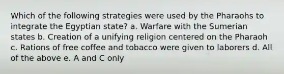 Which of the following strategies were used by the Pharaohs to integrate the Egyptian state? a. Warfare with the Sumerian states b. Creation of a unifying religion centered on the Pharaoh c. Rations of free coffee and tobacco were given to laborers d. All of the above e. A and C only