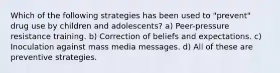 Which of the following strategies has been used to "prevent" drug use by children and adolescents? a) Peer-pressure resistance training. b) Correction of beliefs and expectations. c) Inoculation against mass media messages. d) All of these are preventive strategies.