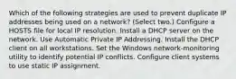 Which of the following strategies are used to prevent duplicate IP addresses being used on a network? (Select two.) Configure a HOSTS file for local IP resolution. Install a DHCP server on the network. Use Automatic Private IP Addressing. Install the DHCP client on all workstations. Set the Windows network-monitoring utility to identify potential IP conflicts. Configure client systems to use static IP assignment.