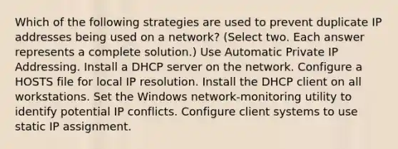 Which of the following strategies are used to prevent duplicate IP addresses being used on a network? (Select two. Each answer represents a complete solution.) Use Automatic Private IP Addressing. Install a DHCP server on the network. Configure a HOSTS file for local IP resolution. Install the DHCP client on all workstations. Set the Windows network-monitoring utility to identify potential IP conflicts. Configure client systems to use static IP assignment.