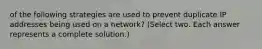 of the following strategies are used to prevent duplicate IP addresses being used on a network? (Select two. Each answer represents a complete solution.)