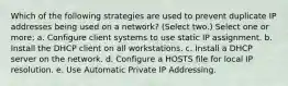 Which of the following strategies are used to prevent duplicate IP addresses being used on a network? (Select two.) Select one or more: a. Configure client systems to use static IP assignment. b. Install the DHCP client on all workstations. c. Install a DHCP server on the network. d. Configure a HOSTS file for local IP resolution. e. Use Automatic Private IP Addressing.