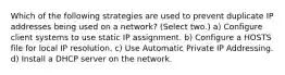 Which of the following strategies are used to prevent duplicate IP addresses being used on a network? (Select two.) a) Configure client systems to use static IP assignment. b) Configure a HOSTS file for local IP resolution. c) Use Automatic Private IP Addressing. d) Install a DHCP server on the network.