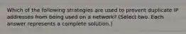 Which of the following strategies are used to prevent duplicate IP addresses from being used on a network? (Select two. Each answer represents a complete solution.)