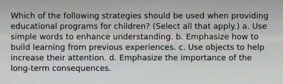 Which of the following strategies should be used when providing educational programs for children? (Select all that apply.) a. Use simple words to enhance understanding. b. Emphasize how to build learning from previous experiences. c. Use objects to help increase their attention. d. Emphasize the importance of the long-term consequences.