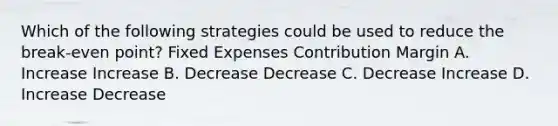 Which of the following strategies could be used to reduce the break-even point? Fixed Expenses Contribution Margin A. Increase Increase B. Decrease Decrease C. Decrease Increase D. Increase Decrease