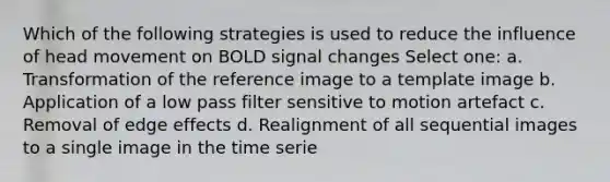 Which of the following strategies is used to reduce the influence of head movement on BOLD signal changes Select one: a. Transformation of the reference image to a template image b. Application of a low pass filter sensitive to motion artefact c. Removal of edge effects d. Realignment of all sequential images to a single image in the time serie