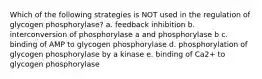 Which of the following strategies is NOT used in the regulation of glycogen phosphorylase? a. feedback inhibition b. interconversion of phosphorylase a and phosphorylase b c. binding of AMP to glycogen phosphorylase d. phosphorylation of glycogen phosphorylase by a kinase e. binding of Ca2+ to glycogen phosphorylase