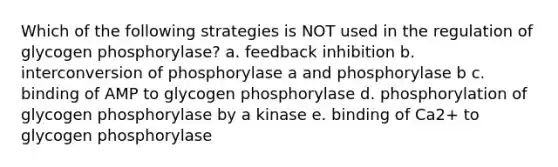 Which of the following strategies is NOT used in the regulation of glycogen phosphorylase? a. feedback inhibition b. interconversion of phosphorylase a and phosphorylase b c. binding of AMP to glycogen phosphorylase d. phosphorylation of glycogen phosphorylase by a kinase e. binding of Ca2+ to glycogen phosphorylase