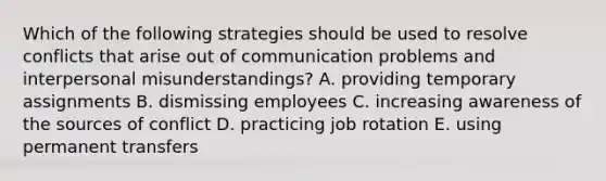 Which of the following strategies should be used to resolve conflicts that arise out of communication problems and interpersonal misunderstandings? A. providing temporary assignments B. dismissing employees C. increasing awareness of the sources of conflict D. practicing job rotation E. using permanent transfers