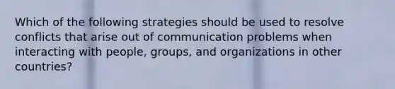 Which of the following strategies should be used to resolve conflicts that arise out of communication problems when interacting with people, groups, and organizations in other countries?