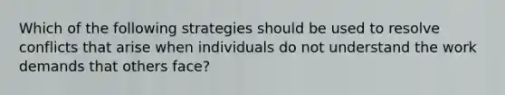 Which of the following strategies should be used to resolve conflicts that arise when individuals do not understand the work demands that others face?