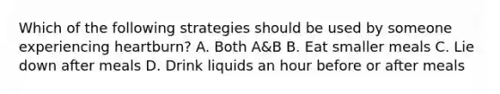 Which of the following strategies should be used by someone experiencing heartburn? A. Both A&B B. Eat smaller meals C. Lie down after meals D. Drink liquids an hour before or after meals