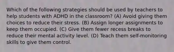 Which of the following strategies should be used by teachers to help students with ADHD in the classroom? (A) Avoid giving them choices to reduce their stress. (B) Assign longer assignments to keep them occupied. (C) Give them fewer recess breaks to reduce their mental activity level. (D) Teach them self-monitoring skills to give them control.