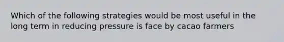 Which of the following strategies would be most useful in the long term in reducing pressure is face by cacao farmers