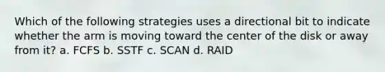 Which of the following strategies uses a directional bit to indicate whether the arm is moving toward the center of the disk or away from it? a. FCFS b. SSTF c. SCAN d. RAID