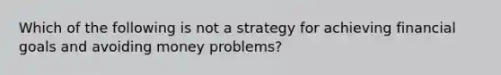 Which of the following is not a strategy for achieving financial goals and avoiding money problems?