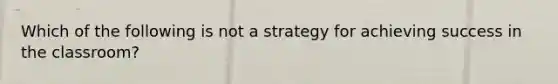 Which of the following is not a strategy for achieving success in the classroom?