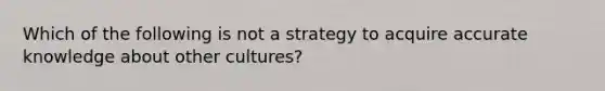 Which of the following is not a strategy to acquire accurate knowledge about other cultures?