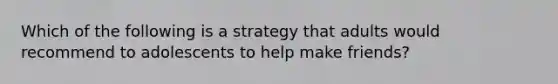 Which of the following is a strategy that adults would recommend to adolescents to help make friends?