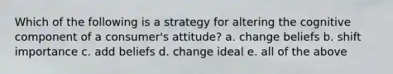 Which of the following is a strategy for altering the cognitive component of a consumer's attitude? a. change beliefs b. shift importance c. add beliefs d. change ideal e. all of the above