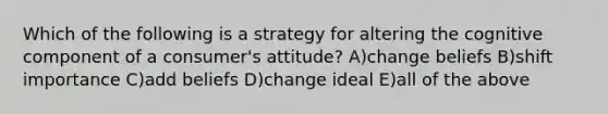 Which of the following is a strategy for altering the cognitive component of a consumer's attitude? A)change beliefs B)shift importance C)add beliefs D)change ideal E)all of the above