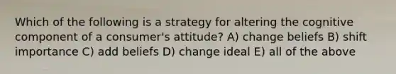 Which of the following is a strategy for altering the cognitive component of a consumer's attitude? A) change beliefs B) shift importance C) add beliefs D) change ideal E) all of the above