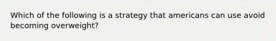 Which of the following is a strategy that americans can use avoid becoming overweight?