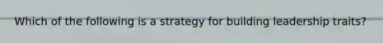 Which of the following is a strategy for building leadership traits?