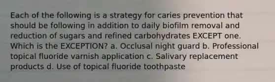 Each of the following is a strategy for caries prevention that should be following in addition to daily biofilm removal and reduction of sugars and refined carbohydrates EXCEPT one. Which is the EXCEPTION? a. Occlusal night guard b. Professional topical fluoride varnish application c. Salivary replacement products d. Use of topical fluoride toothpaste