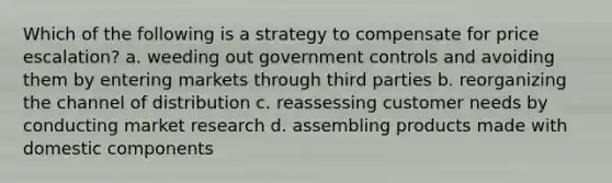 Which of the following is a strategy to compensate for price escalation? a. weeding out government controls and avoiding them by entering markets through third parties b. reorganizing the channel of distribution c. reassessing customer needs by conducting market research d. assembling products made with domestic components