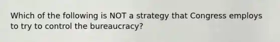 Which of the following is NOT a strategy that Congress employs to try to control the bureaucracy?