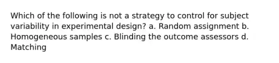 Which of the following is not a strategy to control for subject variability in experimental design? a. Random assignment b. Homogeneous samples c. Blinding the outcome assessors d. Matching