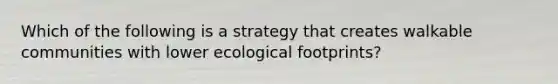 Which of the following is a strategy that creates walkable communities with lower ecological footprints?