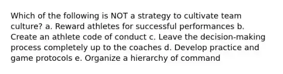 Which of the following is NOT a strategy to cultivate team culture? a. Reward athletes for successful performances b. Create an athlete code of conduct c. Leave the decision-making process completely up to the coaches d. Develop practice and game protocols e. Organize a hierarchy of command