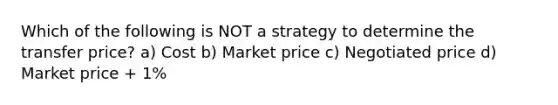 Which of the following is NOT a strategy to determine the transfer price? a) Cost b) Market price c) Negotiated price d) Market price + 1%