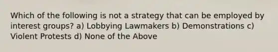 Which of the following is not a strategy that can be employed by interest groups? a) Lobbying Lawmakers b) Demonstrations c) Violent Protests d) None of the Above