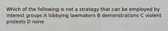 Which of the following is not a strategy that can be employed by interest groups A lobbying lawmakers B demonstrations C violent protests D none