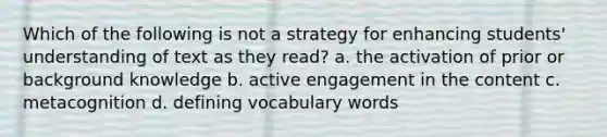 Which of the following is not a strategy for enhancing students' understanding of text as they read? a. the activation of prior or background knowledge b. active engagement in the content c. metacognition d. defining vocabulary words