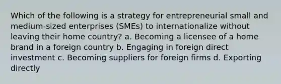 Which of the following is a strategy for entrepreneurial small and medium-sized enterprises (SMEs) to internationalize without leaving their home country? a. Becoming a licensee of a home brand in a foreign country b. Engaging in foreign direct investment c. Becoming suppliers for foreign firms d. Exporting directly