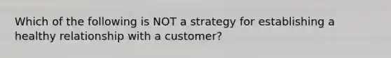 Which of the following is NOT a strategy for establishing a healthy relationship with a customer?