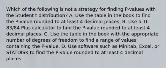 Which of the following is not a strategy for finding​ P-values with the Student t​ distribution? A. Use the table in the book to find the​ P-value rounded to at least 4 decimal places. B. Use a​ TI-83/84 Plus calculator to find the​ P-value rounded to at least 4 decimal places. C. Use the table in the book with the appropriate number of degrees of freedom to find a range of values containing the​ P-value. D. Use software such as​ Minitab, Excel, or STATDISK to find the​ P-value rounded to at least 4 decimal places.