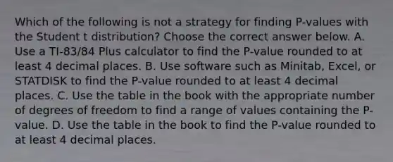 Which of the following is not a strategy for finding​ P-values with the Student t​ distribution? Choose the correct answer below. A. Use a​ TI-83/84 Plus calculator to find the​ P-value rounded to at least 4 decimal places. B. Use software such as​ Minitab, Excel, or STATDISK to find the​ P-value rounded to at least 4 decimal places. C. Use the table in the book with the appropriate number of degrees of freedom to find a range of values containing the​ P-value. D. Use the table in the book to find the​ P-value rounded to at least 4 decimal places.