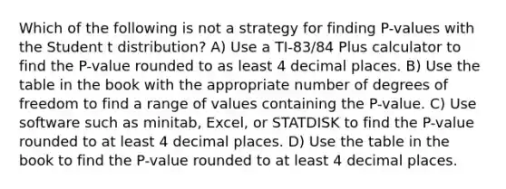 Which of the following is not a strategy for finding P-values with the Student t distribution? A) Use a TI-83/84 Plus calculator to find the P-value rounded to as least 4 decimal places. B) Use the table in the book with the appropriate number of degrees of freedom to find a range of values containing the P-value. C) Use software such as minitab, Excel, or STATDISK to find the P-value rounded to at least 4 decimal places. D) Use the table in the book to find the P-value rounded to at least 4 decimal places.