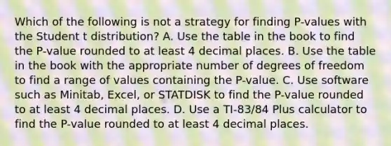 Which of the following is not a strategy for finding P-values with the Student t distribution? A. Use the table in the book to find the P-value rounded to at least 4 decimal places. B. Use the table in the book with the appropriate number of degrees of freedom to find a range of values containing the P-value. C. Use software such as Minitab, Excel, or STATDISK to find the P-value rounded to at least 4 decimal places. D. Use a TI-83/84 Plus calculator to find the P-value rounded to at least 4 decimal places.