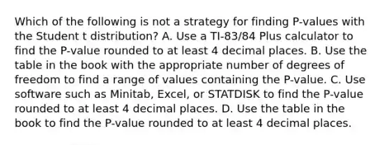 Which of the following is not a strategy for finding​ P-values with the Student t​ distribution? A. Use a​ TI-83/84 Plus calculator to find the​ P-value rounded to at least 4 decimal places. B. Use the table in the book with the appropriate number of degrees of freedom to find a range of values containing the​ P-value. C. Use software such as​ Minitab, Excel, or STATDISK to find the​ P-value rounded to at least 4 decimal places. D. Use the table in the book to find the​ P-value rounded to at least 4 decimal places.