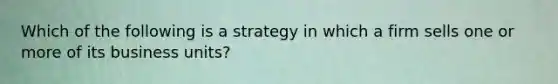 Which of the following is a strategy in which a firm sells one or more of its business units?